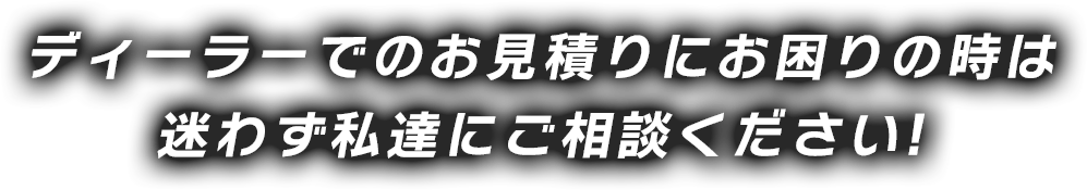 ディーラーでのお見積りにお困りの時は 迷わず私達にご相談ください!