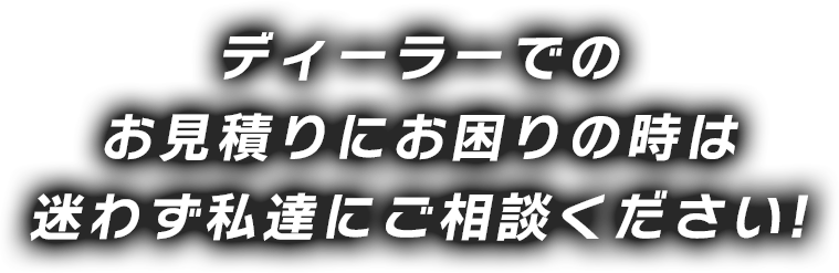 ディーラーでのお見積りにお困りの時は 迷わず私達にご相談ください!