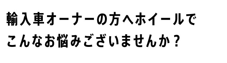 輸入車オーナーの方へ ホイールでこんなお悩みございませんか？